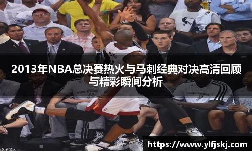 2013年NBA总决赛热火与马刺经典对决高清回顾与精彩瞬间分析